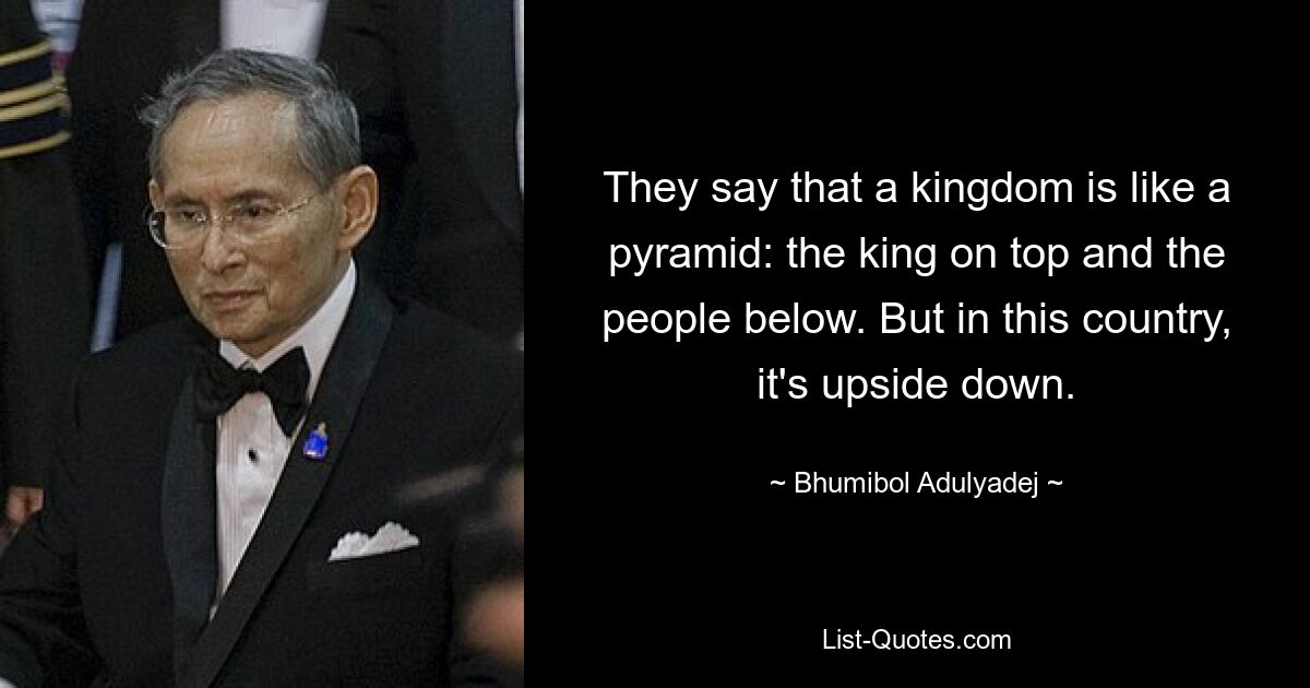 They say that a kingdom is like a pyramid: the king on top and the people below. But in this country, it's upside down. — © Bhumibol Adulyadej