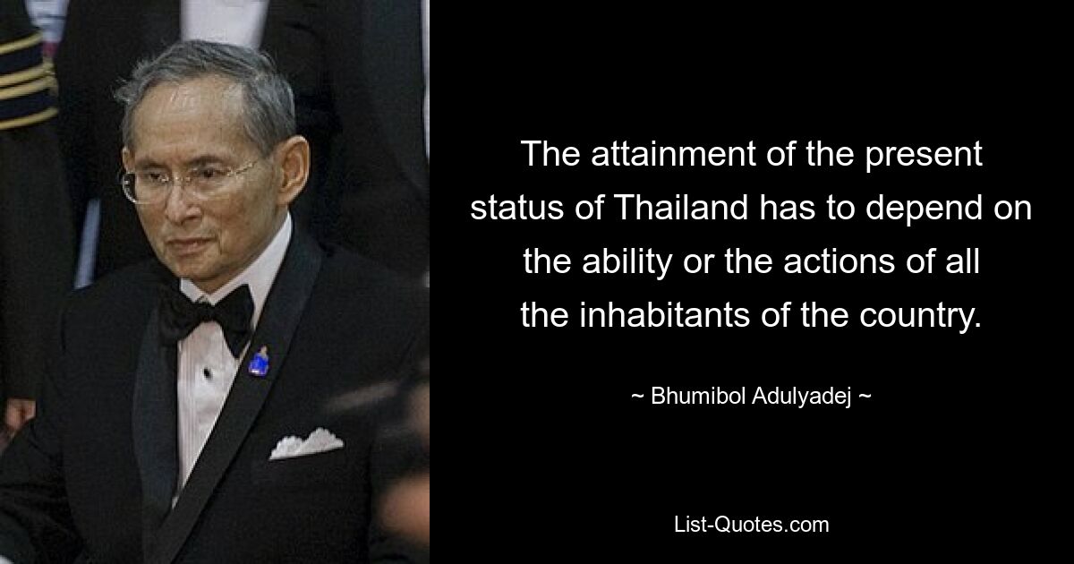 The attainment of the present status of Thailand has to depend on the ability or the actions of all the inhabitants of the country. — © Bhumibol Adulyadej