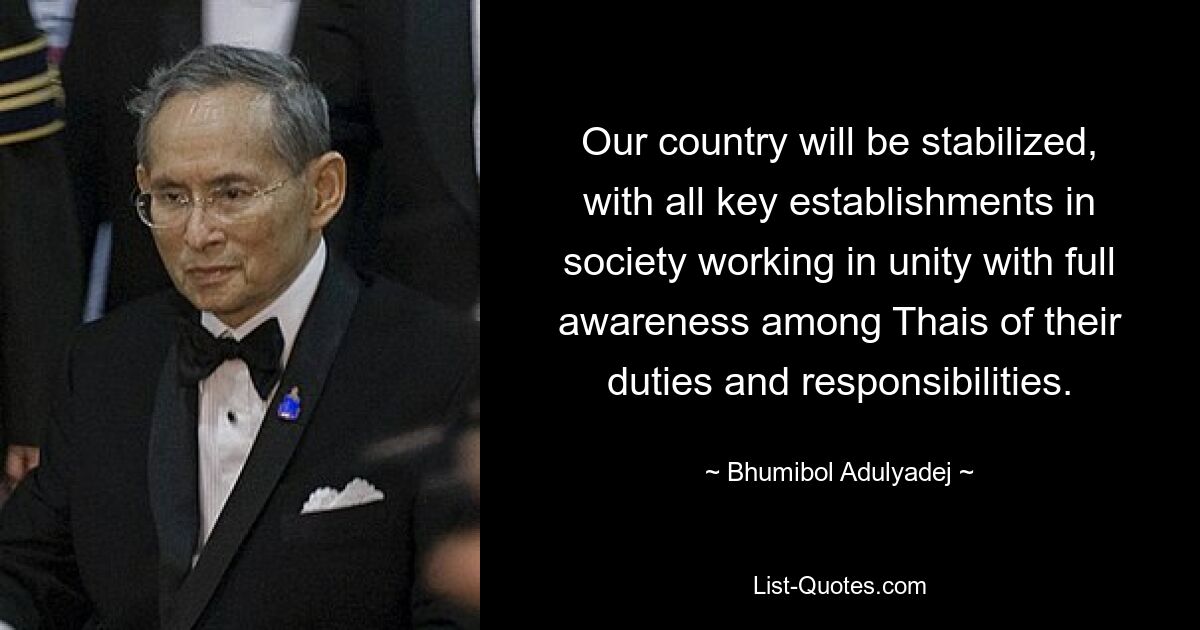 Our country will be stabilized, with all key establishments in society working in unity with full awareness among Thais of their duties and responsibilities. — © Bhumibol Adulyadej