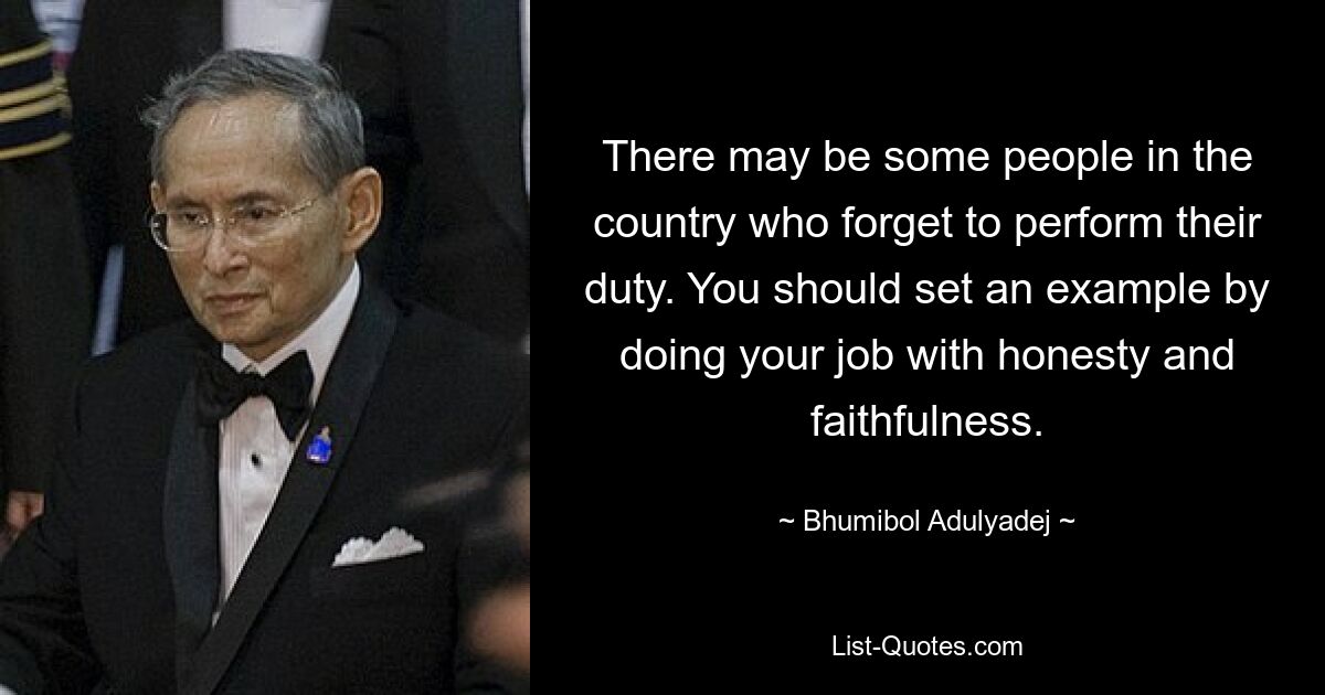 There may be some people in the country who forget to perform their duty. You should set an example by doing your job with honesty and faithfulness. — © Bhumibol Adulyadej