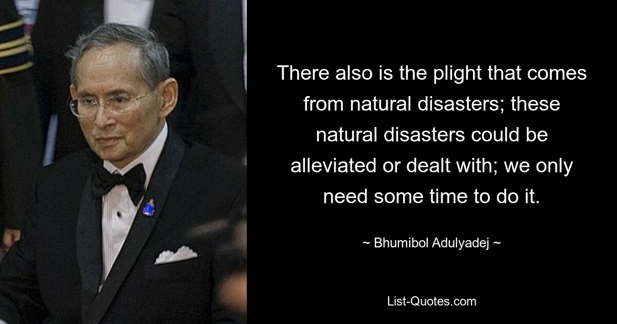 There also is the plight that comes from natural disasters; these natural disasters could be alleviated or dealt with; we only need some time to do it. — © Bhumibol Adulyadej