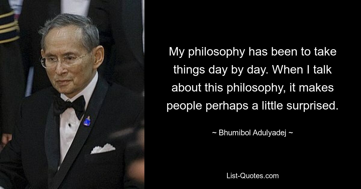 My philosophy has been to take things day by day. When I talk about this philosophy, it makes people perhaps a little surprised. — © Bhumibol Adulyadej