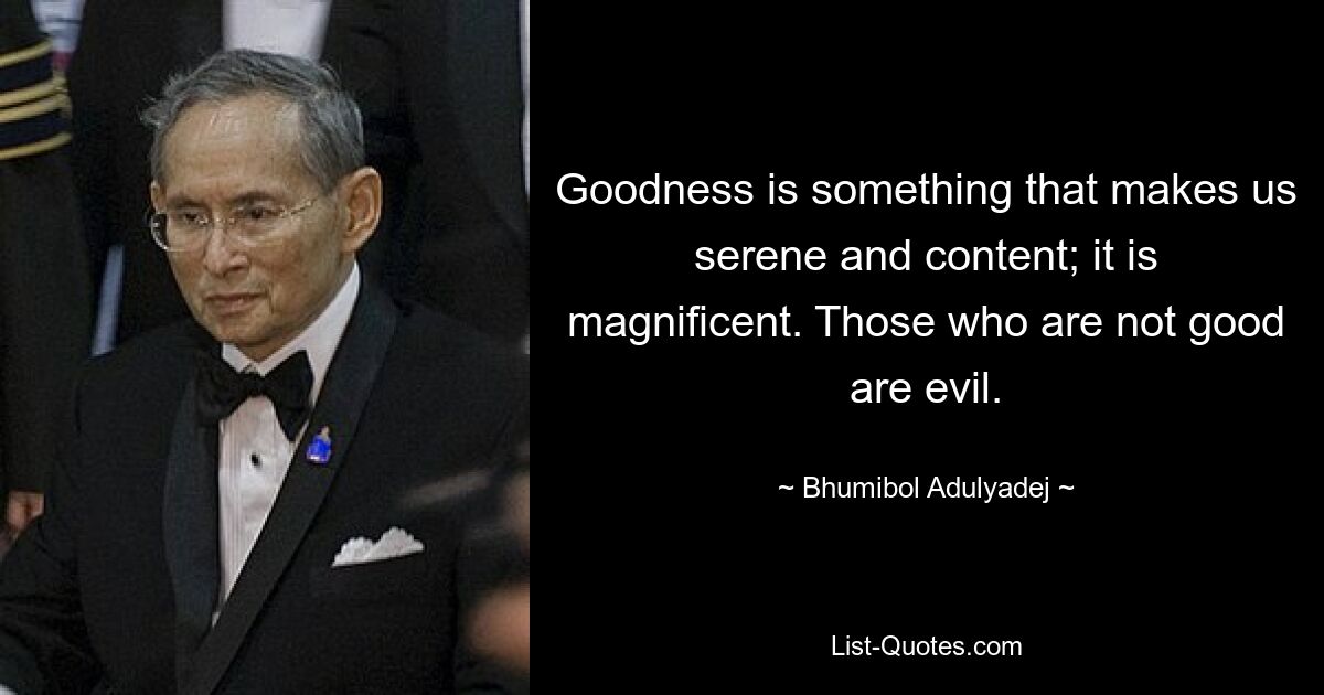 Goodness is something that makes us serene and content; it is magnificent. Those who are not good are evil. — © Bhumibol Adulyadej