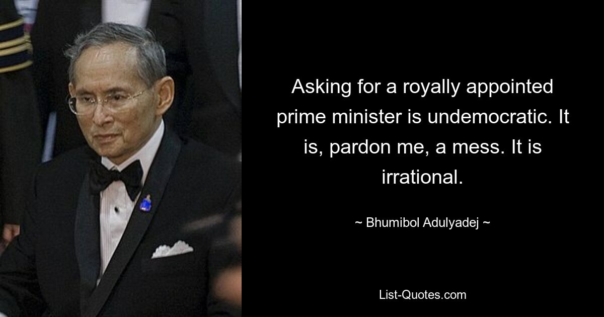 Asking for a royally appointed prime minister is undemocratic. It is, pardon me, a mess. It is irrational. — © Bhumibol Adulyadej