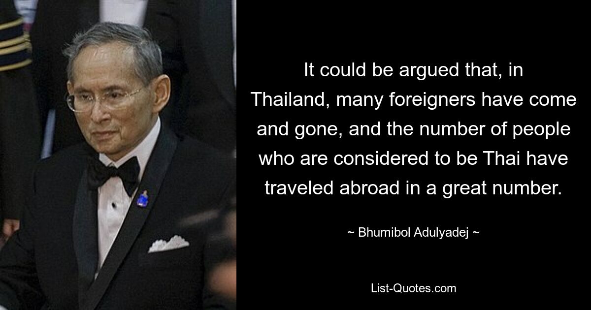 It could be argued that, in Thailand, many foreigners have come and gone, and the number of people who are considered to be Thai have traveled abroad in a great number. — © Bhumibol Adulyadej