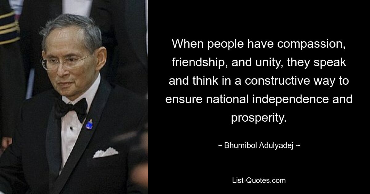 When people have compassion, friendship, and unity, they speak and think in a constructive way to ensure national independence and prosperity. — © Bhumibol Adulyadej