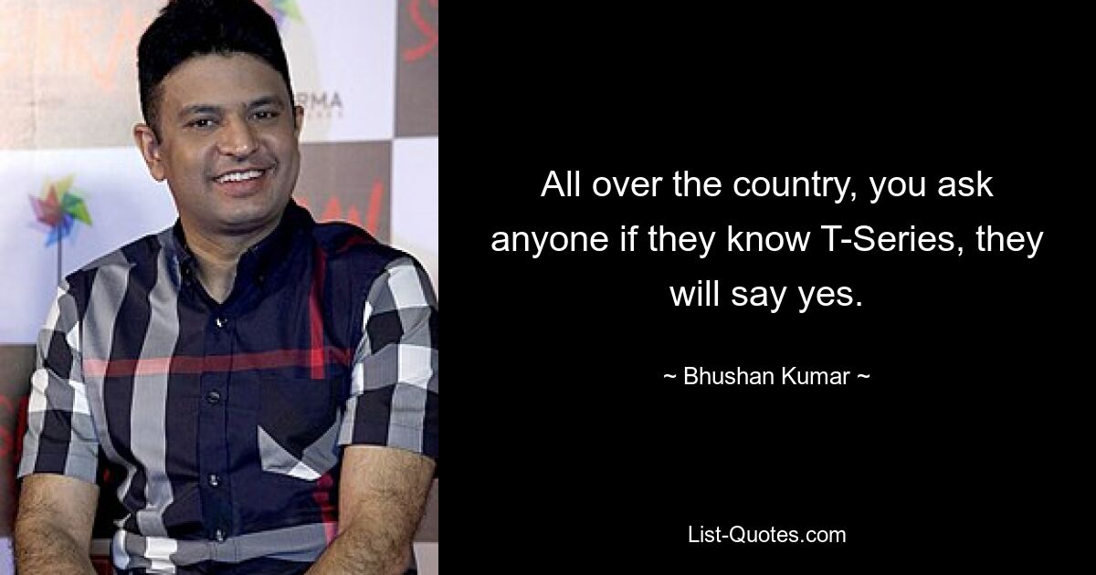 All over the country, you ask anyone if they know T-Series, they will say yes. — © Bhushan Kumar