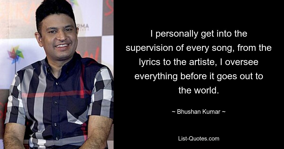 I personally get into the supervision of every song, from the lyrics to the artiste, I oversee everything before it goes out to the world. — © Bhushan Kumar