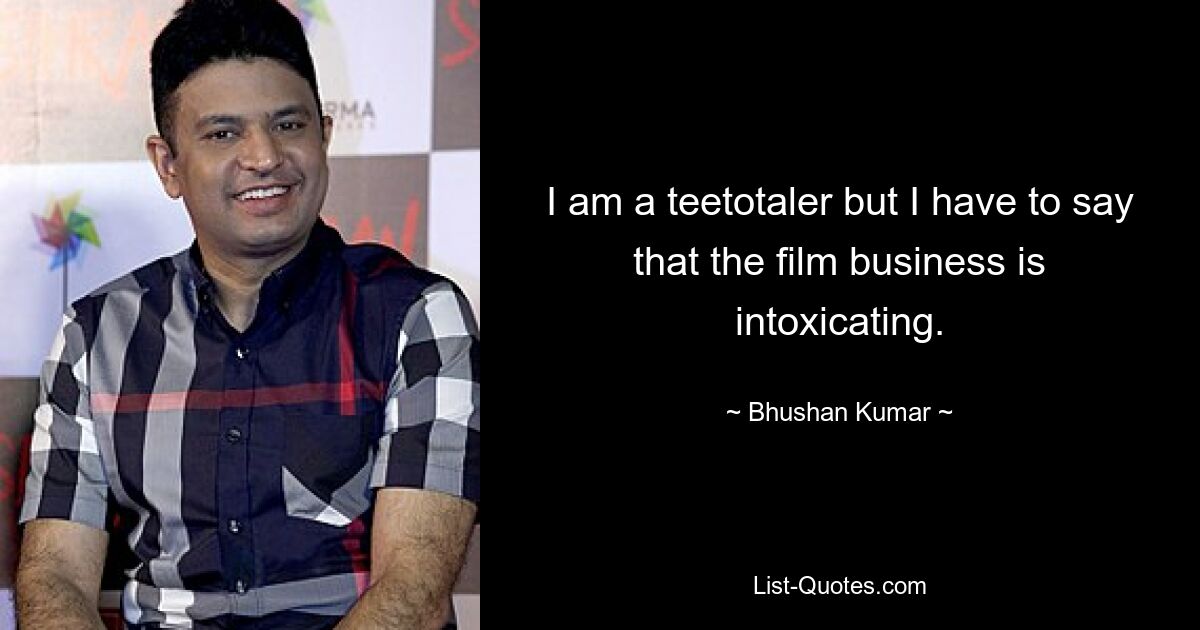 I am a teetotaler but I have to say that the film business is intoxicating. — © Bhushan Kumar