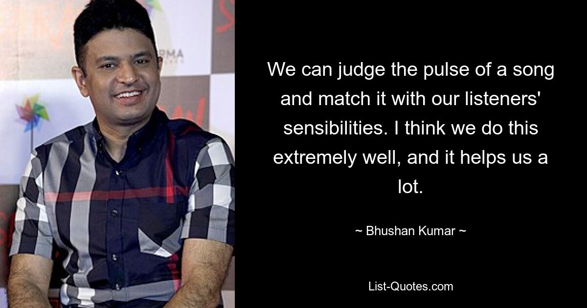 We can judge the pulse of a song and match it with our listeners' sensibilities. I think we do this extremely well, and it helps us a lot. — © Bhushan Kumar