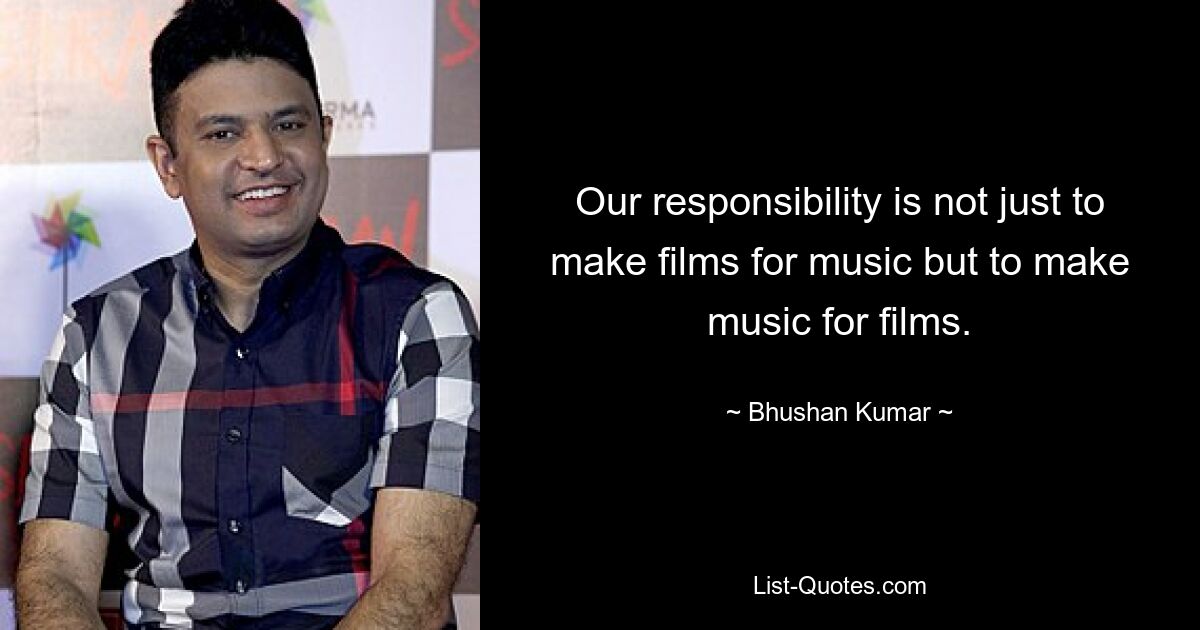 Our responsibility is not just to make films for music but to make music for films. — © Bhushan Kumar