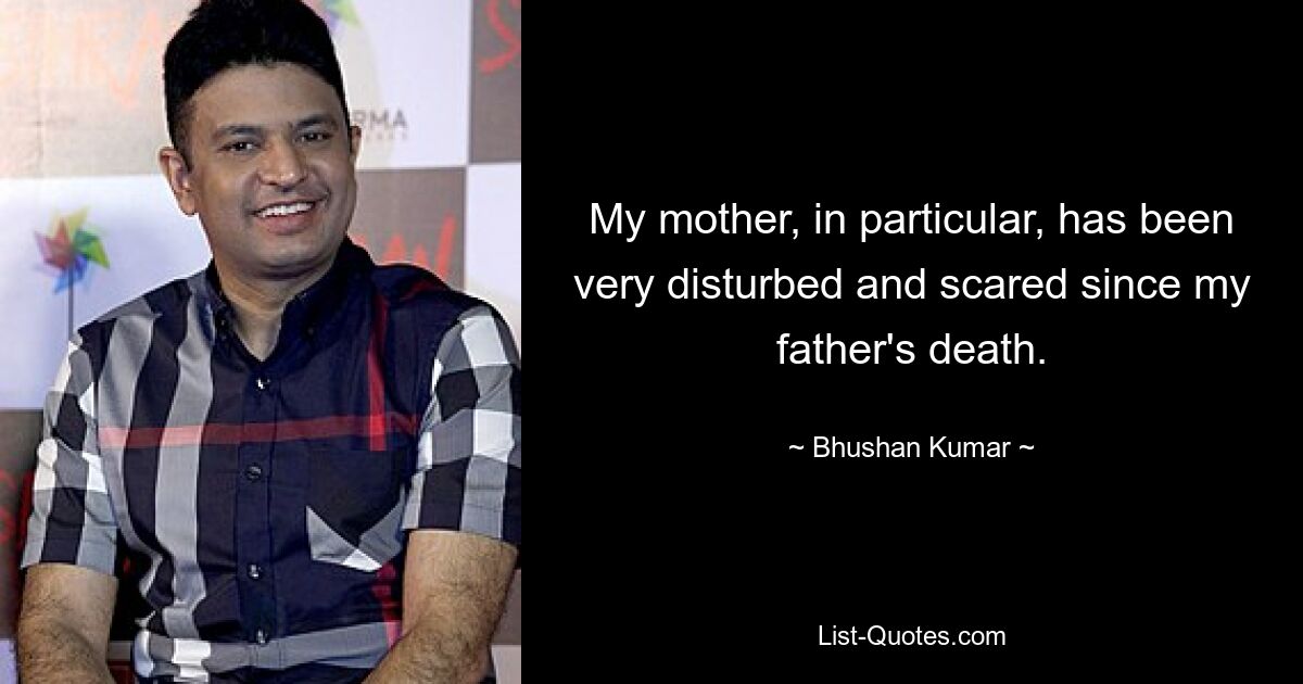 My mother, in particular, has been very disturbed and scared since my father's death. — © Bhushan Kumar