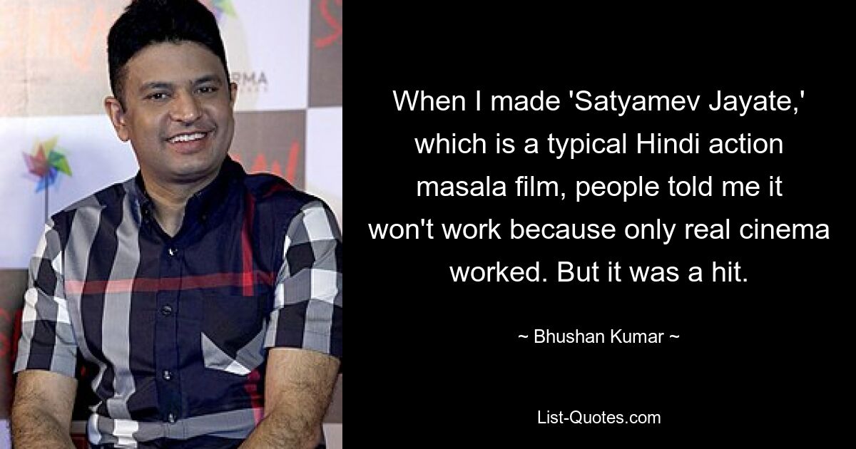 When I made 'Satyamev Jayate,' which is a typical Hindi action masala film, people told me it won't work because only real cinema worked. But it was a hit. — © Bhushan Kumar