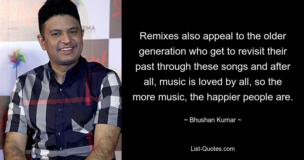 Remixes also appeal to the older generation who get to revisit their past through these songs and after all, music is loved by all, so the more music, the happier people are. — © Bhushan Kumar