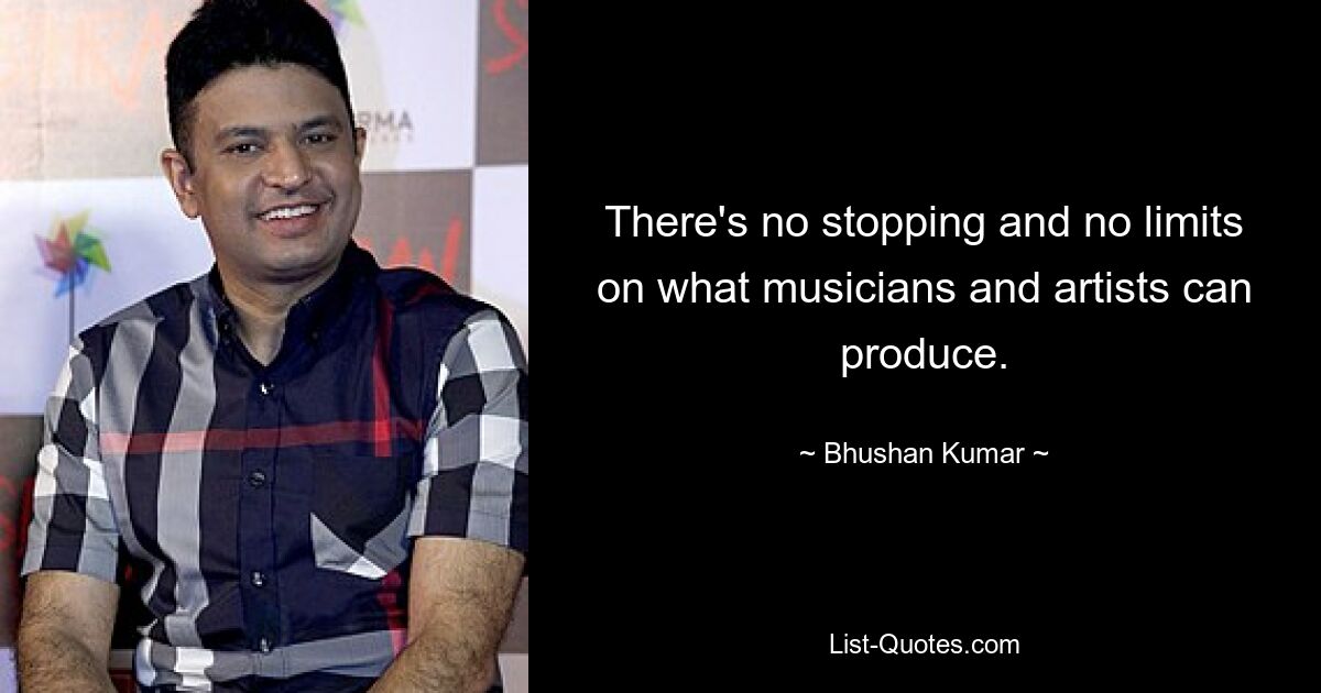 There's no stopping and no limits on what musicians and artists can produce. — © Bhushan Kumar