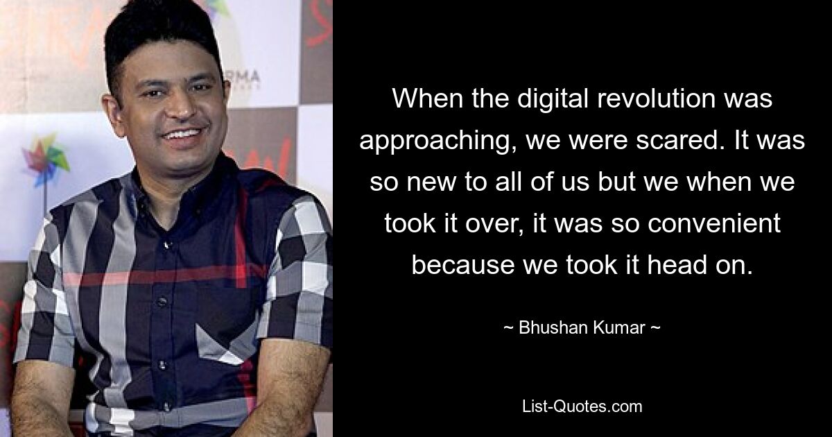 When the digital revolution was approaching, we were scared. It was so new to all of us but we when we took it over, it was so convenient because we took it head on. — © Bhushan Kumar