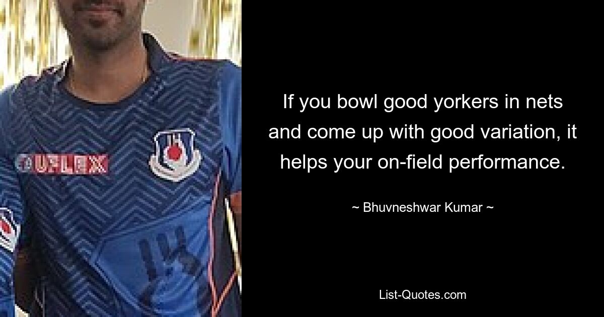 If you bowl good yorkers in nets and come up with good variation, it helps your on-field performance. — © Bhuvneshwar Kumar