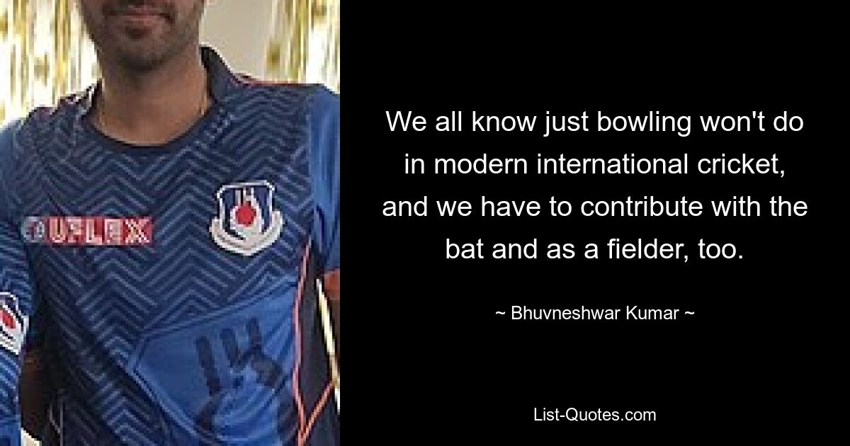 We all know just bowling won't do in modern international cricket, and we have to contribute with the bat and as a fielder, too. — © Bhuvneshwar Kumar