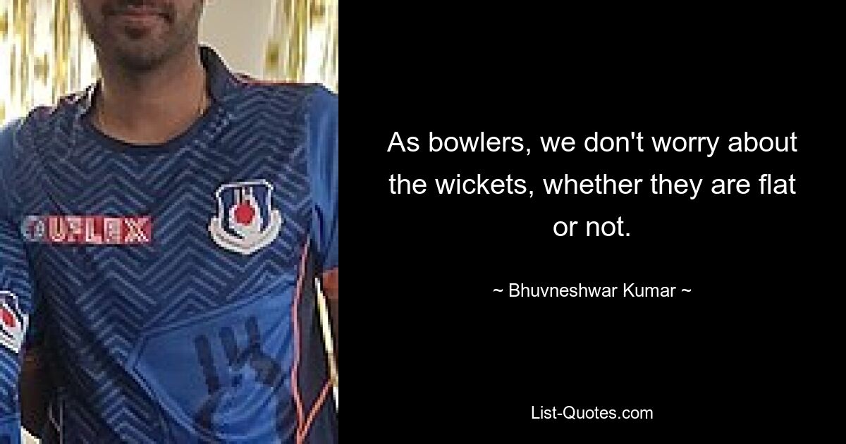 As bowlers, we don't worry about the wickets, whether they are flat or not. — © Bhuvneshwar Kumar