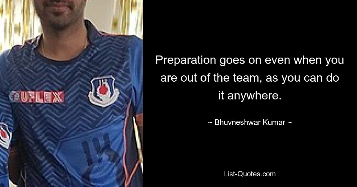 Preparation goes on even when you are out of the team, as you can do it anywhere. — © Bhuvneshwar Kumar