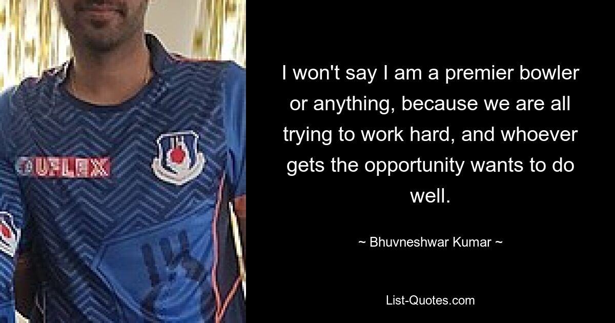 I won't say I am a premier bowler or anything, because we are all trying to work hard, and whoever gets the opportunity wants to do well. — © Bhuvneshwar Kumar