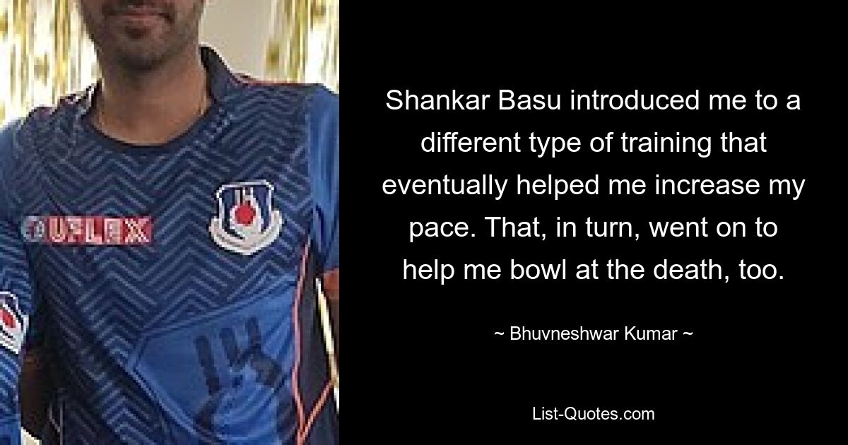 Shankar Basu introduced me to a different type of training that eventually helped me increase my pace. That, in turn, went on to help me bowl at the death, too. — © Bhuvneshwar Kumar