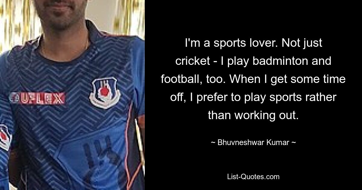 I'm a sports lover. Not just cricket - I play badminton and football, too. When I get some time off, I prefer to play sports rather than working out. — © Bhuvneshwar Kumar