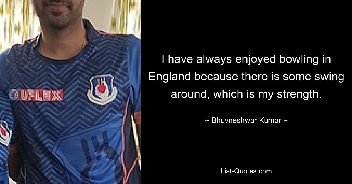 I have always enjoyed bowling in England because there is some swing around, which is my strength. — © Bhuvneshwar Kumar