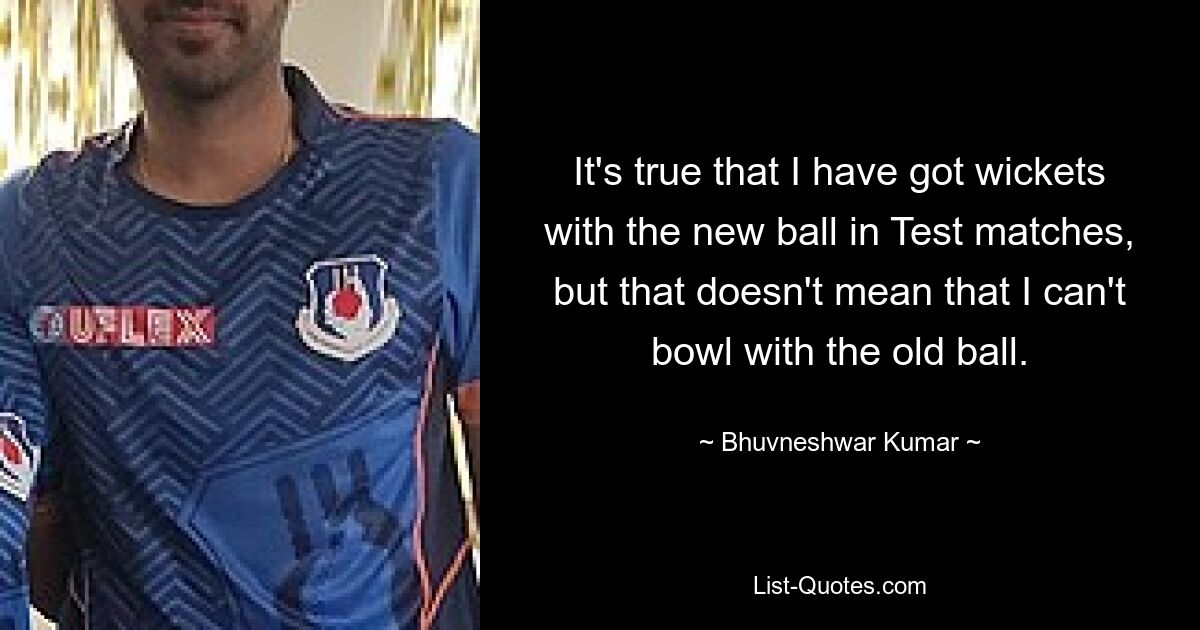 Es stimmt, dass ich in Testspielen Wickets mit dem neuen Ball habe, aber das bedeutet nicht, dass ich nicht mit dem alten Ball bowlen kann. — © Bhuvneshwar Kumar