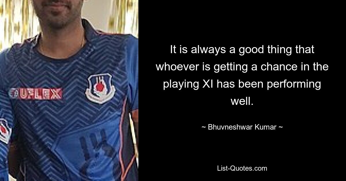 It is always a good thing that whoever is getting a chance in the playing XI has been performing well. — © Bhuvneshwar Kumar