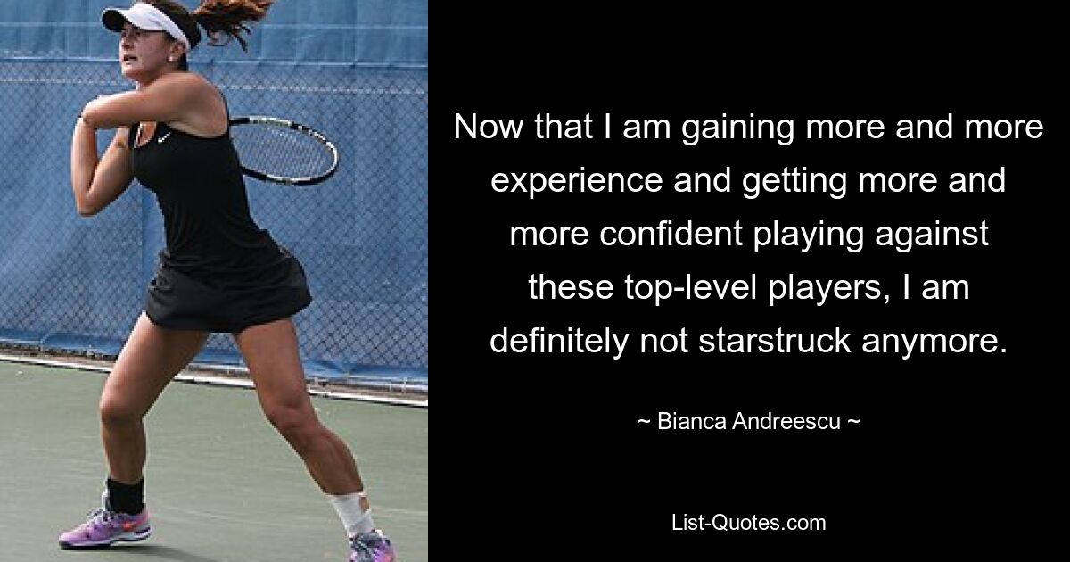 Now that I am gaining more and more experience and getting more and more confident playing against these top-level players, I am definitely not starstruck anymore. — © Bianca Andreescu