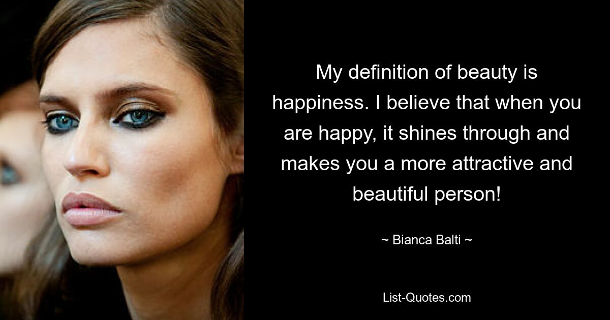 My definition of beauty is happiness. I believe that when you are happy, it shines through and makes you a more attractive and beautiful person! — © Bianca Balti