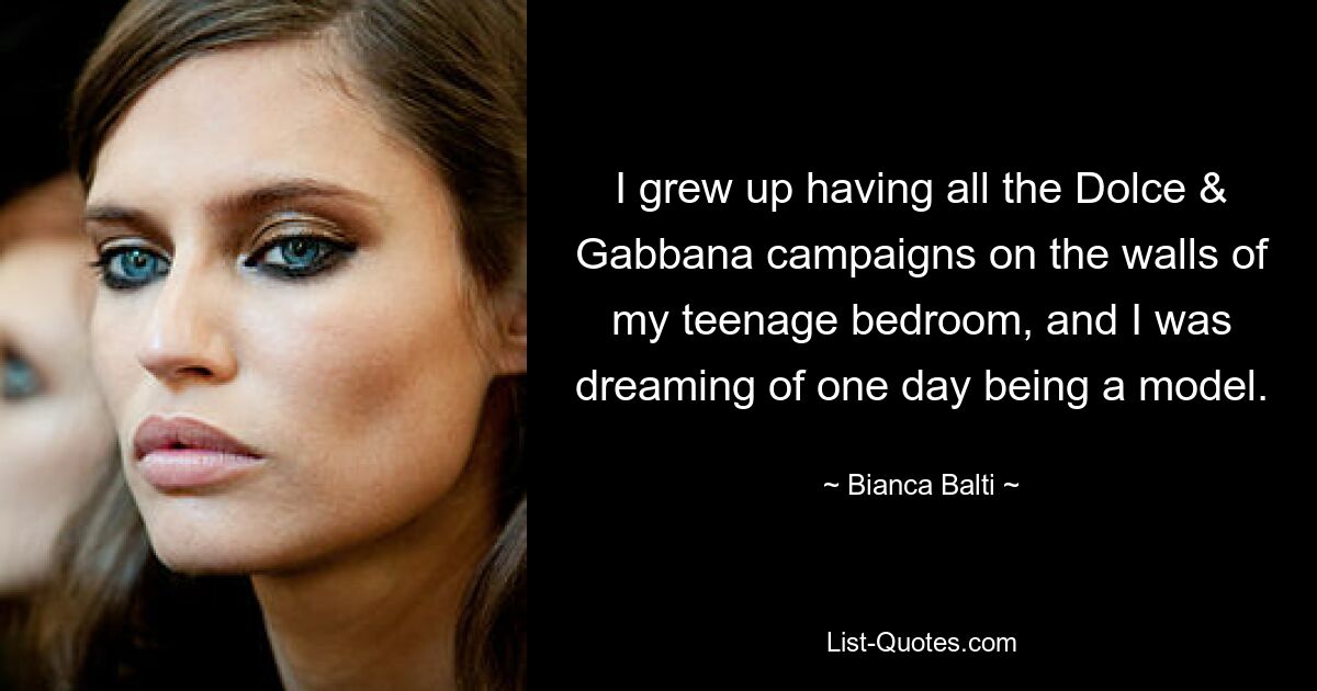 I grew up having all the Dolce & Gabbana campaigns on the walls of my teenage bedroom, and I was dreaming of one day being a model. — © Bianca Balti