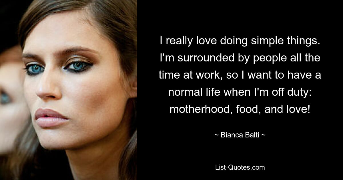 I really love doing simple things. I'm surrounded by people all the time at work, so I want to have a normal life when I'm off duty: motherhood, food, and love! — © Bianca Balti