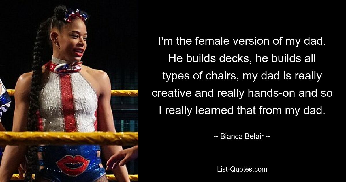 I'm the female version of my dad. He builds decks, he builds all types of chairs, my dad is really creative and really hands-on and so I really learned that from my dad. — © Bianca Belair