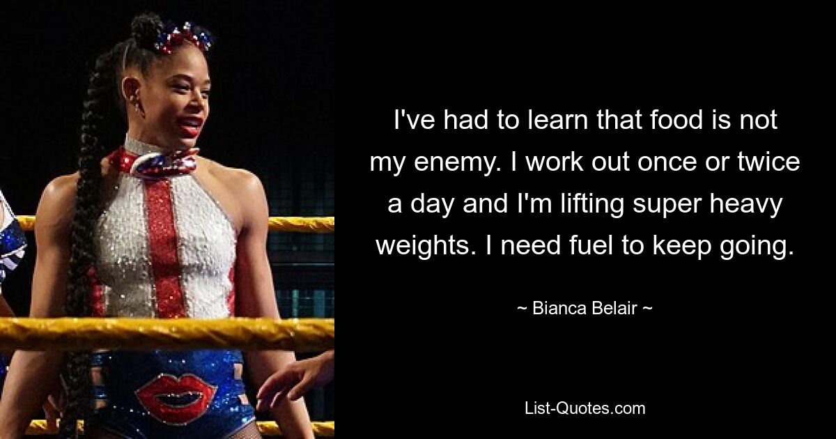 I've had to learn that food is not my enemy. I work out once or twice a day and I'm lifting super heavy weights. I need fuel to keep going. — © Bianca Belair