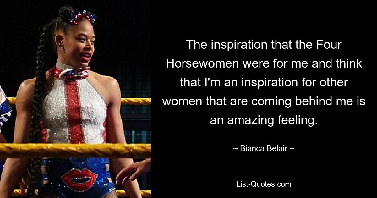 The inspiration that the Four Horsewomen were for me and think that I'm an inspiration for other women that are coming behind me is an amazing feeling. — © Bianca Belair