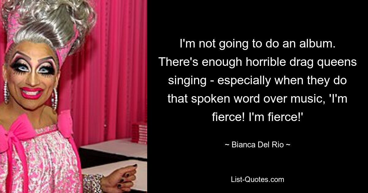 I'm not going to do an album. There's enough horrible drag queens singing - especially when they do that spoken word over music, 'I'm fierce! I'm fierce!' — © Bianca Del Rio