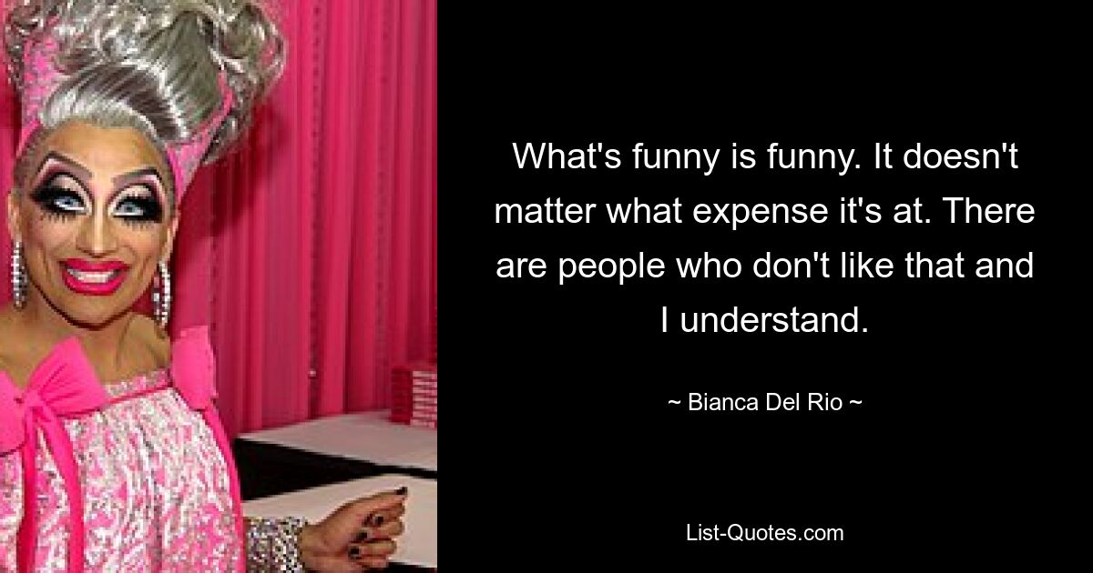 What's funny is funny. It doesn't matter what expense it's at. There are people who don't like that and I understand. — © Bianca Del Rio