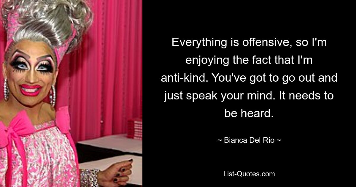 Everything is offensive, so I'm enjoying the fact that I'm anti-kind. You've got to go out and just speak your mind. It needs to be heard. — © Bianca Del Rio