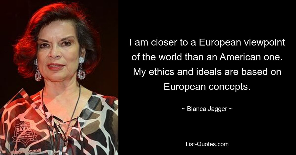 I am closer to a European viewpoint of the world than an American one. My ethics and ideals are based on European concepts. — © Bianca Jagger