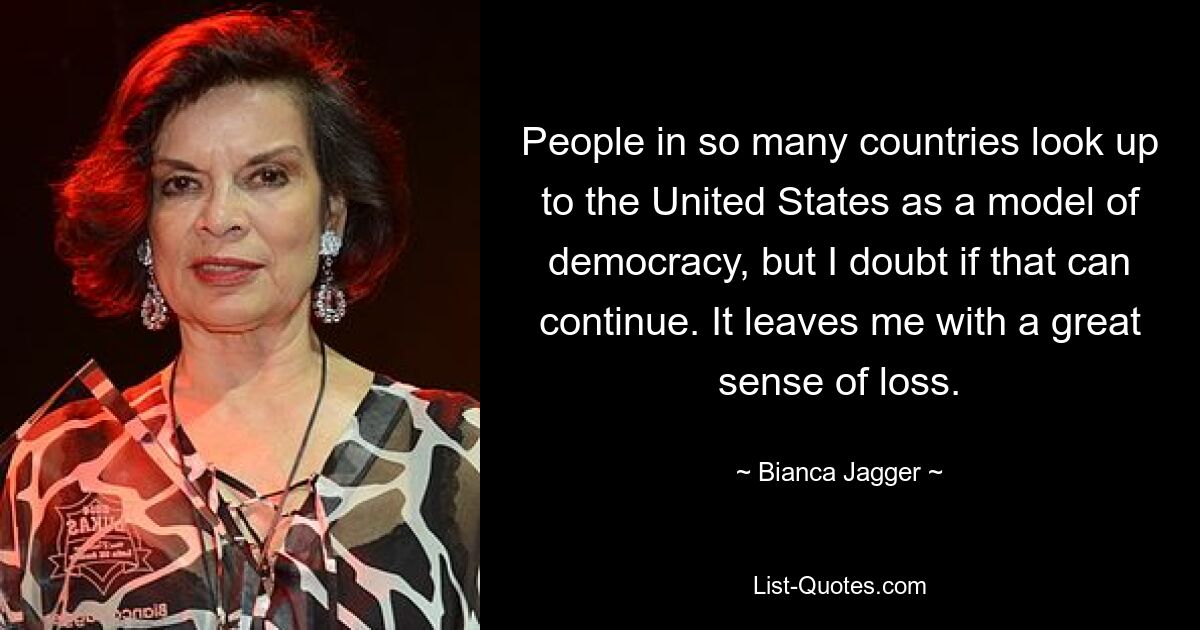 People in so many countries look up to the United States as a model of democracy, but I doubt if that can continue. It leaves me with a great sense of loss. — © Bianca Jagger