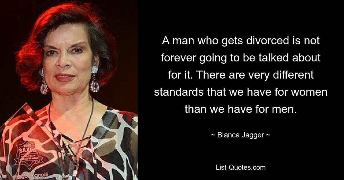 A man who gets divorced is not forever going to be talked about for it. There are very different standards that we have for women than we have for men. — © Bianca Jagger