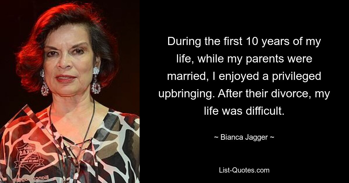 During the first 10 years of my life, while my parents were married, I enjoyed a privileged upbringing. After their divorce, my life was difficult. — © Bianca Jagger