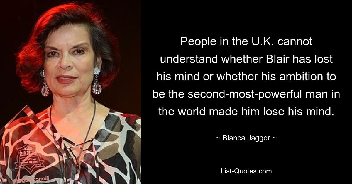 People in the U.K. cannot understand whether Blair has lost his mind or whether his ambition to be the second-most-powerful man in the world made him lose his mind. — © Bianca Jagger