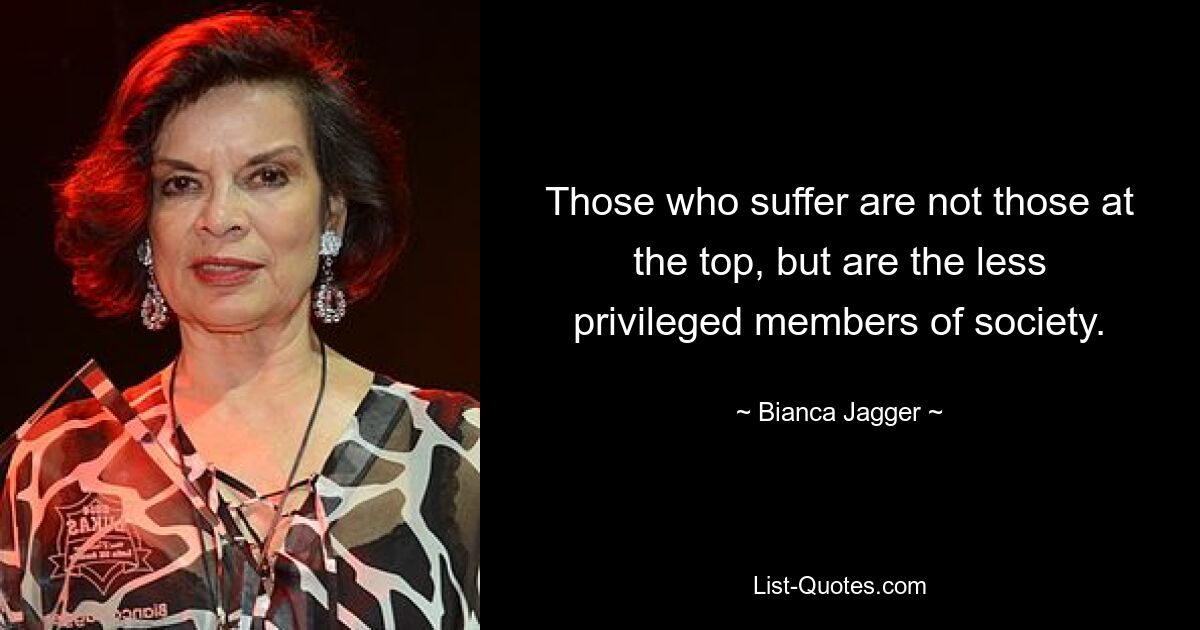 Those who suffer are not those at the top, but are the less privileged members of society. — © Bianca Jagger