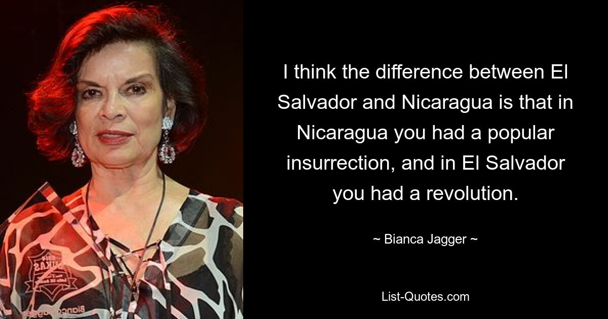 I think the difference between El Salvador and Nicaragua is that in Nicaragua you had a popular insurrection, and in El Salvador you had a revolution. — © Bianca Jagger