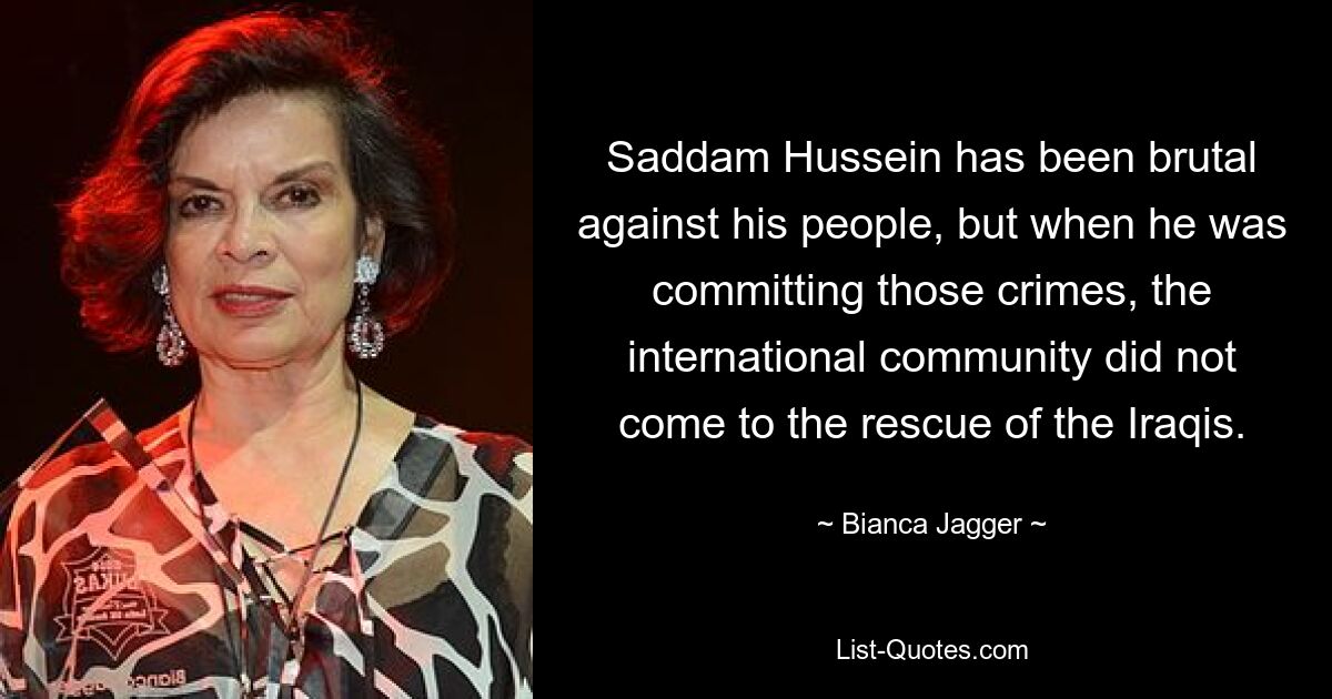 Saddam Hussein has been brutal against his people, but when he was committing those crimes, the international community did not come to the rescue of the Iraqis. — © Bianca Jagger