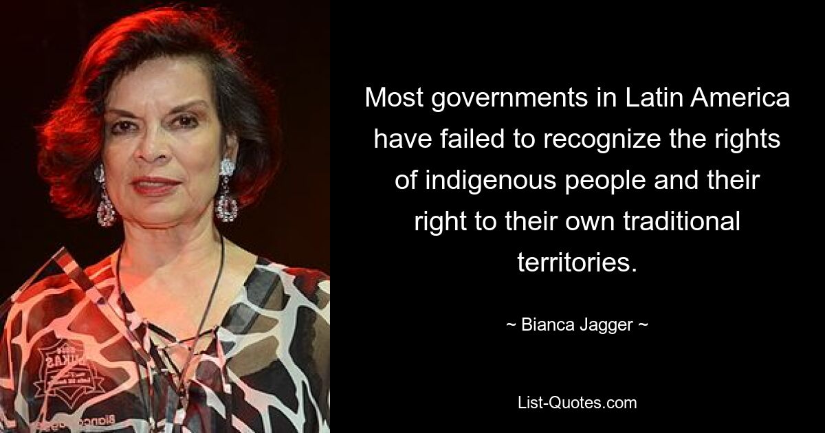 Most governments in Latin America have failed to recognize the rights of indigenous people and their right to their own traditional territories. — © Bianca Jagger