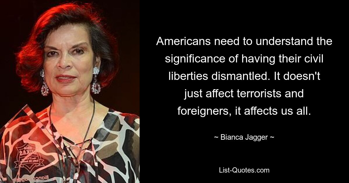 Americans need to understand the significance of having their civil liberties dismantled. It doesn't just affect terrorists and foreigners, it affects us all. — © Bianca Jagger